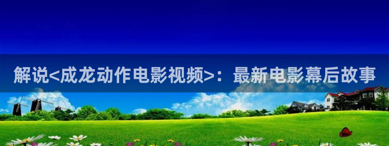 樱花视频软件：解说<成龙动作电影视频>：最新电影幕后故事